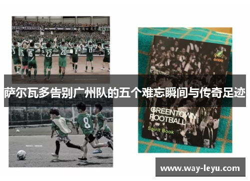 萨尔瓦多告别广州队的五个难忘瞬间与传奇足迹