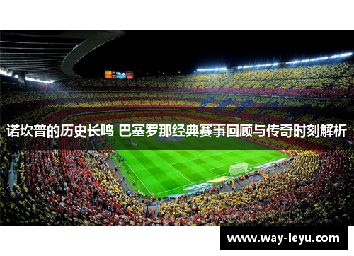 诺坎普的历史长鸣 巴塞罗那经典赛事回顾与传奇时刻解析 诺坎普的历史长鸣 巴塞罗那经典赛事回顾与传奇时刻解析