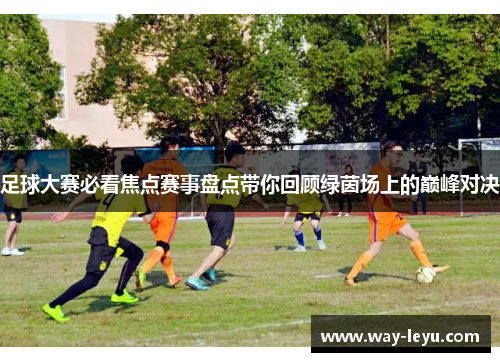 足球大赛必看焦点赛事盘点带你回顾绿茵场上的巅峰对决