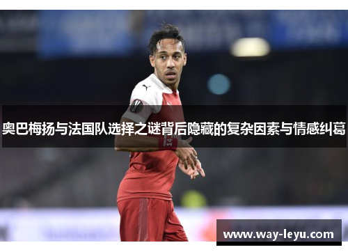 奥巴梅扬与法国队选择之谜背后隐藏的复杂因素与情感纠葛 奥巴梅扬与法国队选择之谜背后隐藏的复杂因素与情感纠葛