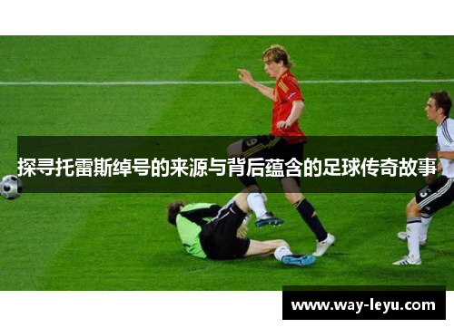 探寻托雷斯绰号的来源与背后蕴含的足球传奇故事