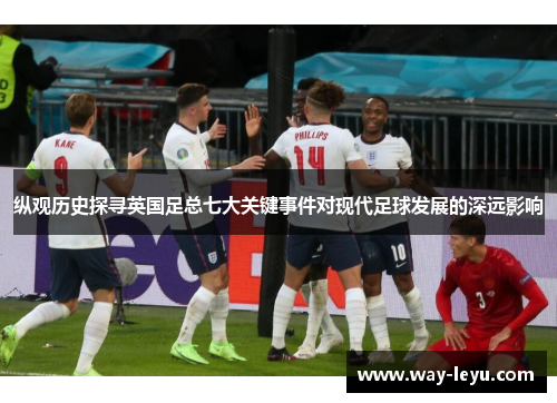 纵观历史探寻英国足总七大关键事件对现代足球发展的深远影响 纵观历史探寻英国足总七大关键事件对现代足球发展的深远影响