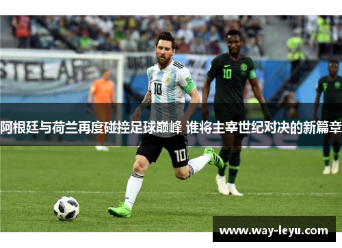 阿根廷与荷兰再度碰撞足球巅峰 谁将主宰世纪对决的新篇章