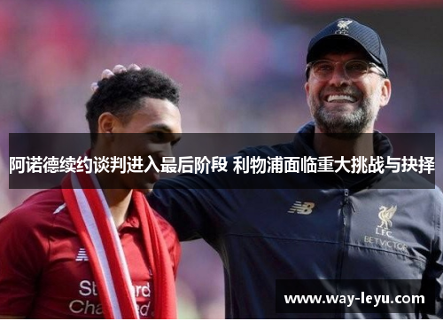 阿诺德续约谈判进入最后阶段 利物浦面临重大挑战与抉择