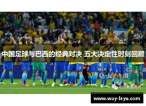中国足球与巴西的经典对决 五大决定性时刻回顾 中国足球与巴西的经典对决 五大决定性时刻回顾