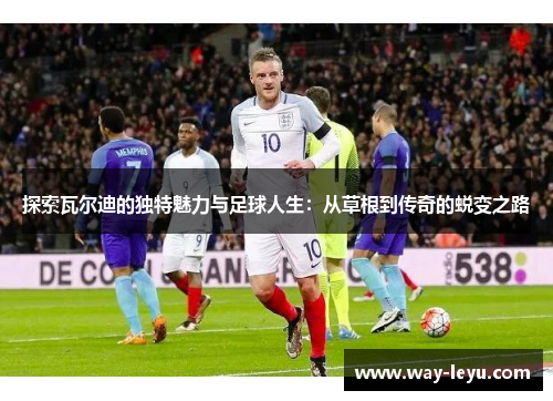 探索瓦尔迪的独特魅力与足球人生：从草根到传奇的蜕变之路