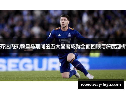 齐达内执教皇马期间的五大显著成就全面回顾与深度剖析