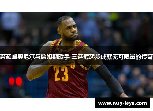 若巅峰奥尼尔与詹姆斯联手 三连冠起步成就无可限量的传奇 若巅峰奥尼尔与詹姆斯联手 三连冠起步成就无可限量的传奇