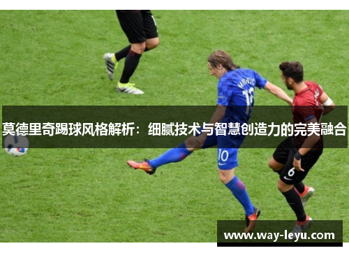 莫德里奇踢球风格解析：细腻技术与智慧创造力的完美融合