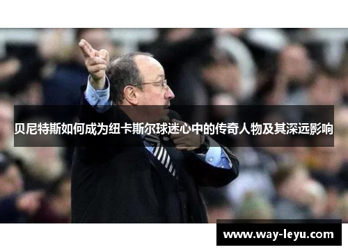 贝尼特斯如何成为纽卡斯尔球迷心中的传奇人物及其深远影响 贝尼特斯如何成为纽卡斯尔球迷心中的传奇人物及其深远影响