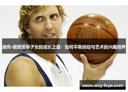 迪克·诺维茨基子女的成长之道:如何平衡运动与艺术的兴趣培养 迪克·诺维茨基子女的成长之道:如何平衡运动与艺术的兴趣培养