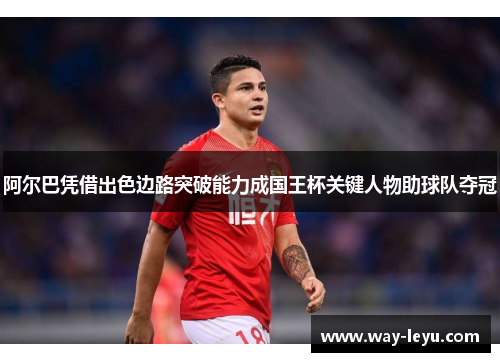 阿尔巴凭借出色边路突破能力成国王杯关键人物助球队夺冠