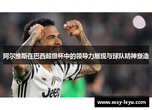 阿尔维斯在巴西超级杯中的领导力展现与球队精神塑造