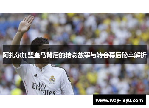 阿扎尔加盟皇马背后的精彩故事与转会幕后秘辛解析