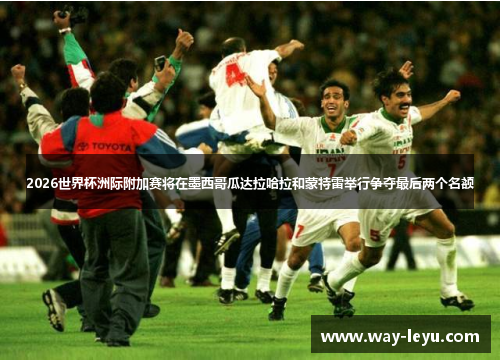 2026世界杯洲际附加赛将在墨西哥瓜达拉哈拉和蒙特雷举行争夺最后两个名额