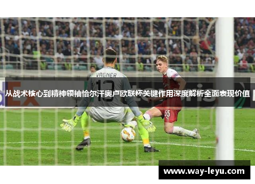 从战术核心到精神领袖恰尔汗奥卢欧联杯关键作用深度解析全面表现价值