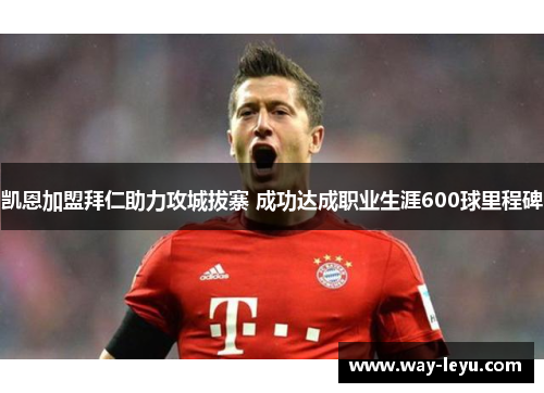 凯恩加盟拜仁助力攻城拔寨 成功达成职业生涯600球里程碑