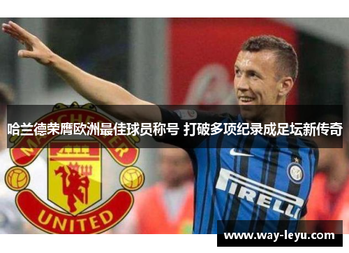 哈兰德荣膺欧洲最佳球员称号 打破多项纪录成足坛新传奇