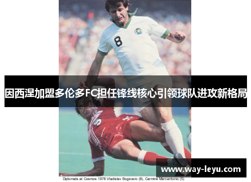 因西涅加盟多伦多FC担任锋线核心引领球队进攻新格局