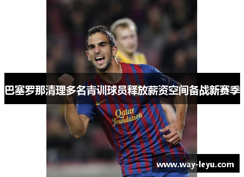 巴塞罗那清理多名青训球员释放薪资空间备战新赛季