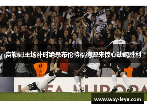 富勒姆主场补时绝杀布伦特福德迎来惊心动魄胜利 富勒姆主场补时绝杀布伦特福德迎来惊心动魄胜利