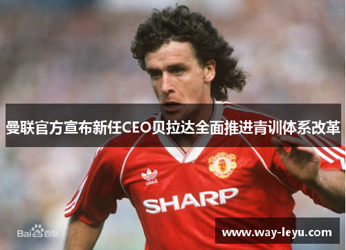曼联官方宣布新任CEO贝拉达全面推进青训体系改革