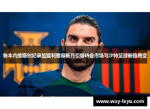 鲁本内维斯创纪录加盟利雅得新月引爆转会市场与沙特足球新格局变